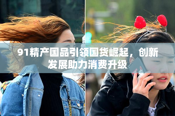 91精产国品引领国货崛起，创新发展助力消费升级