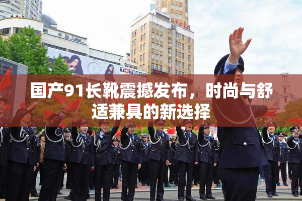 国产91长靴震撼发布，时尚与舒适兼具的新选择