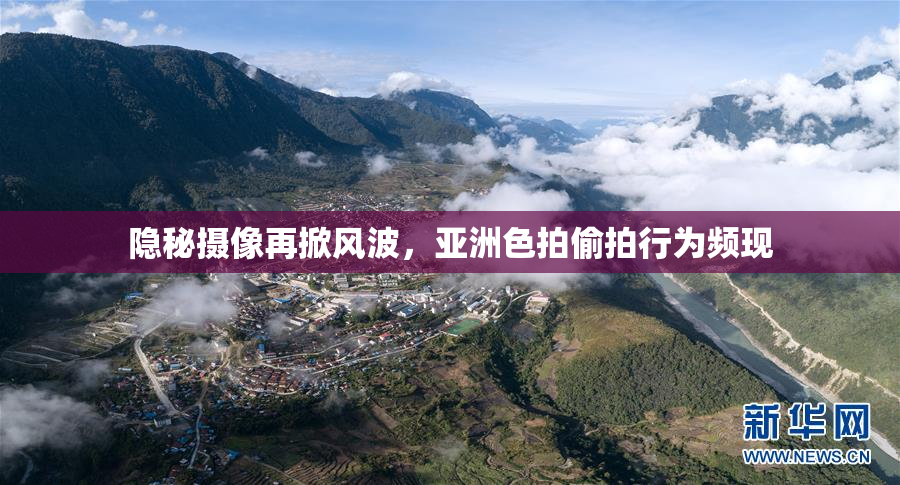 隐秘摄像再掀风波，亚洲色拍偷拍行为频现