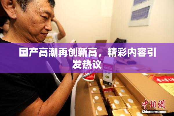 国产高潮再创新高，精彩内容引发热议