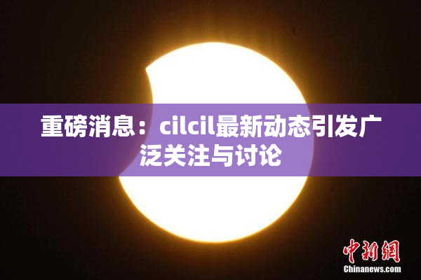 重磅消息：cilcil最新动态引发广泛关注与讨论