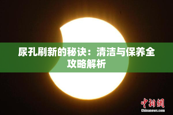 尿孔刷新的秘诀：清洁与保养全攻略解析