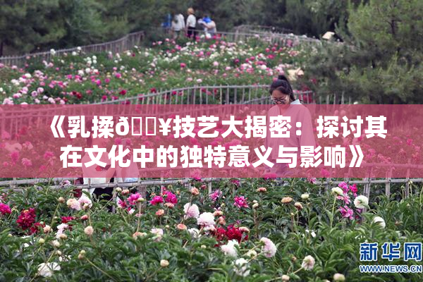 《乳揉🔥技艺大揭密：探讨其在文化中的独特意义与影响》