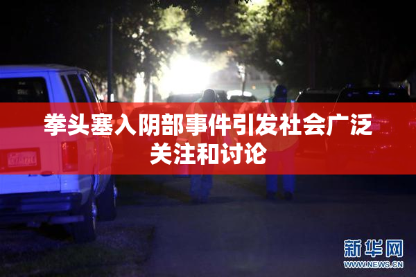 拳头塞入阴部事件引发社会广泛关注和讨论