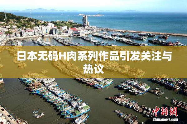 日本无码H肉系列作品引发关注与热议