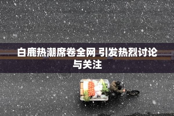 白鹿热潮席卷全网 引发热烈讨论与关注