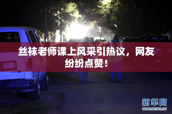丝袜老师课上风采引热议，网友纷纷点赞！