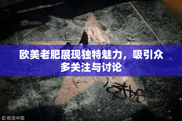 欧美老肥展现独特魅力，吸引众多关注与讨论