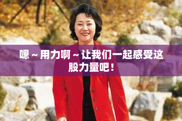 嗯～用力啊～让我们一起感受这股力量吧！