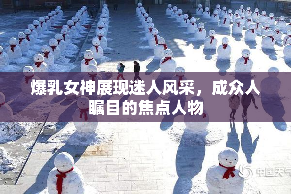 爆乳女神展现迷人风采，成众人瞩目的焦点人物
