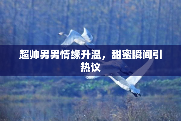 超帅男男情缘升温，甜蜜瞬间引热议