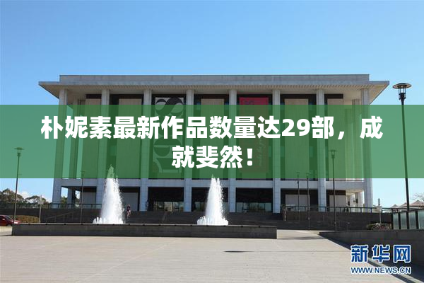 朴妮素最新作品数量达29部，成就斐然！