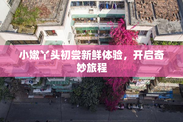 小嫩丫头初尝新鲜体验，开启奇妙旅程