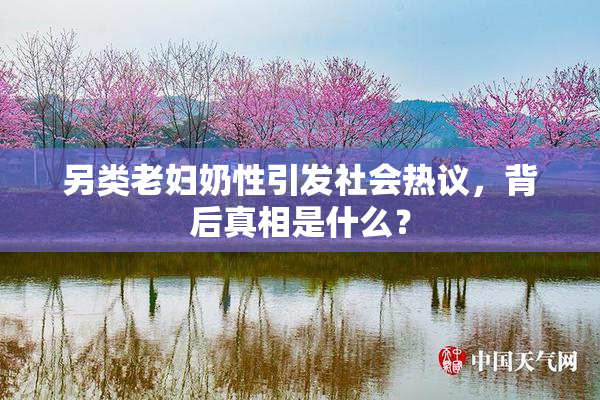 另类老妇奶性引发社会热议，背后真相是什么？