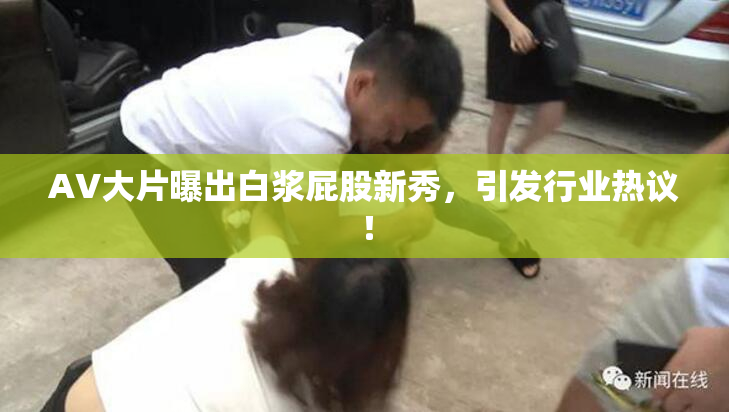 AV大片曝出白浆屁股新秀，引发行业热议！