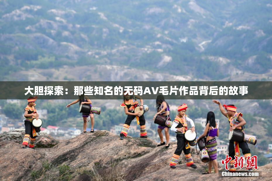 大胆探索：那些知名的无码AV毛片作品背后的故事