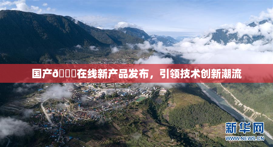 国产🔞在线新产品发布，引领技术创新潮流