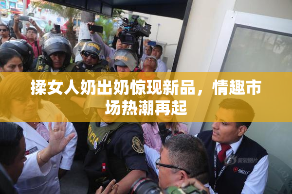 揉女人奶出奶惊现新品，情趣市场热潮再起