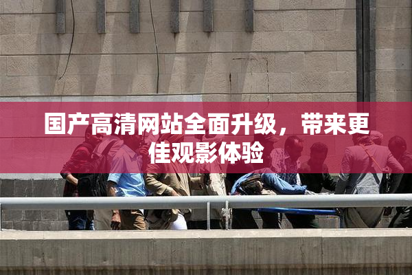 国产高清网站全面升级，带来更佳观影体验