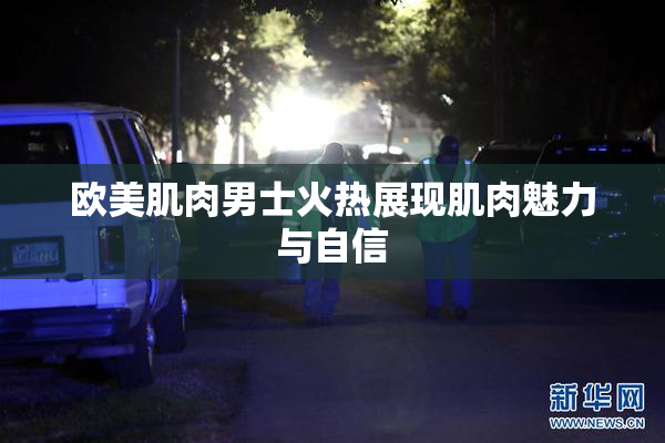 欧美肌肉男士火热展现肌肉魅力与自信