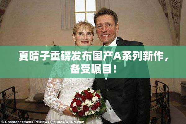 夏晴子重磅发布国产A系列新作，备受瞩目！