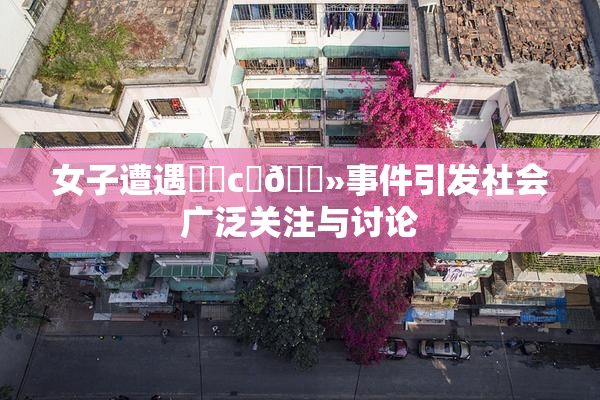 女子遭遇❌‌c‌🐻事件引发社会广泛关注与讨论