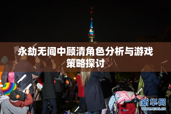 永劫无间中顾清角色分析与游戏策略探讨