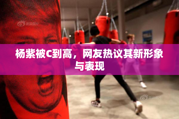 杨紫被C到高，网友热议其新形象与表现