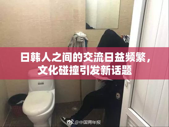 日韩人之间的交流日益频繁，文化碰撞引发新话题