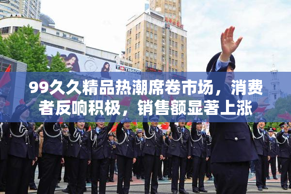 99久久精品热潮席卷市场，消费者反响积极，销售额显著上涨