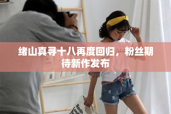 绪山真寻十八再度回归，粉丝期待新作发布