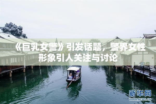 《巨乳女警》引发话题，警界女性形象引人关注与讨论