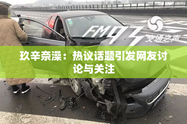 玖辛奈澡：热议话题引发网友讨论与关注