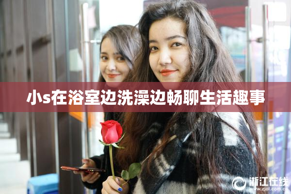 小s在浴室边洗澡边畅聊生活趣事