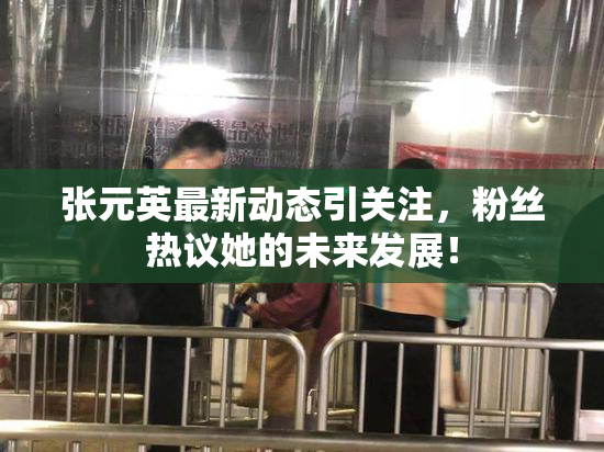 张元英最新动态引关注，粉丝热议她的未来发展！