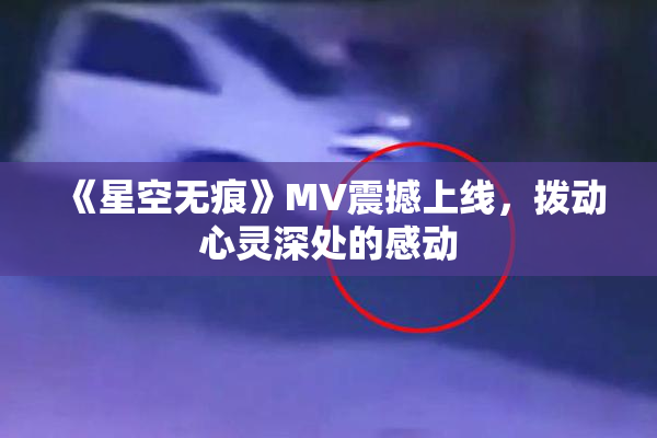 《星空无痕》MV震撼上线，拨动心灵深处的感动