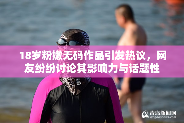 18岁粉嫩无码作品引发热议，网友纷纷讨论其影响力与话题性