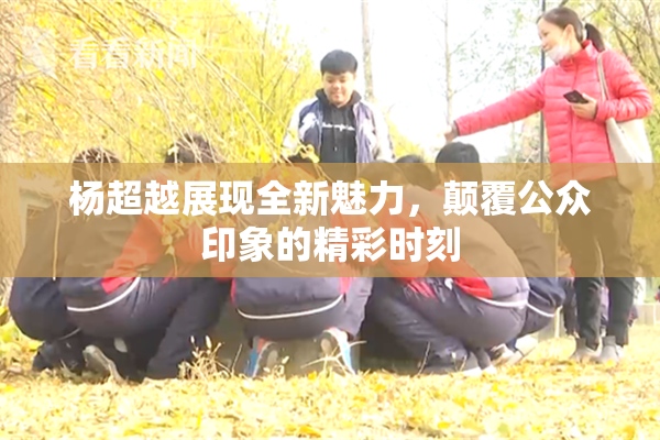杨超越展现全新魅力，颠覆公众印象的精彩时刻