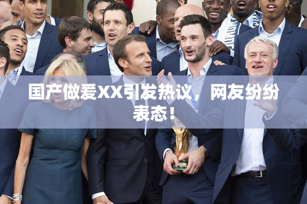 国产做爰XX引发热议，网友纷纷表态！