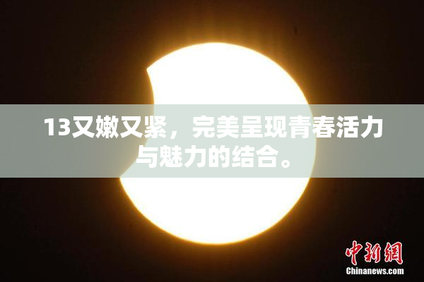 13又嫩又紧，完美呈现青春活力与魅力的结合。