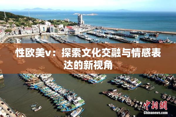 性欧美v：探索文化交融与情感表达的新视角