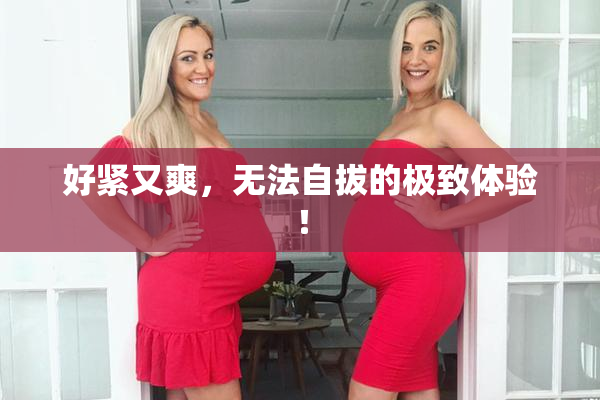 好紧又爽，无法自拔的极致体验！