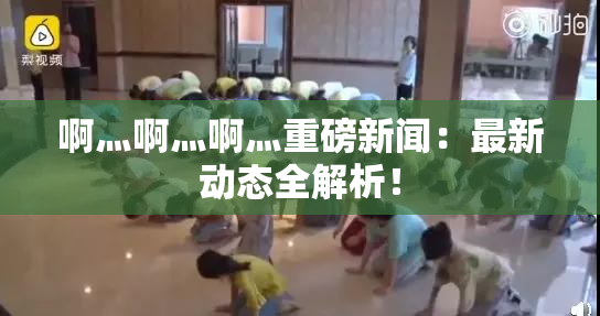 啊灬啊灬啊灬重磅新闻：最新动态全解析！