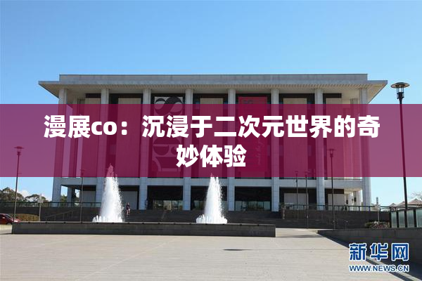 漫展co：沉浸于二次元世界的奇妙体验