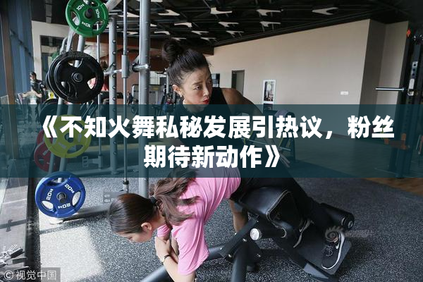 《不知火舞私秘发展引热议，粉丝期待新动作》