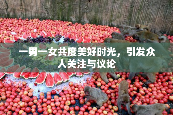 一男一女共度美好时光，引发众人关注与议论