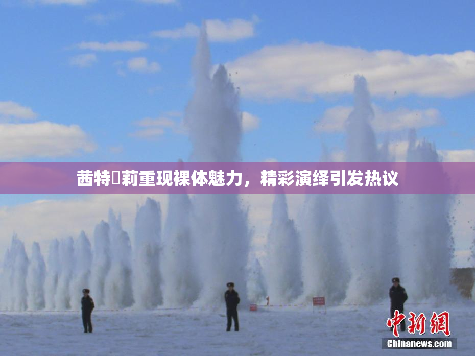 茜特菈莉重现裸体魅力，精彩演绎引发热议