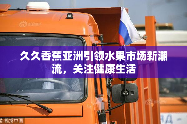 久久香蕉亚洲引领水果市场新潮流，关注健康生活