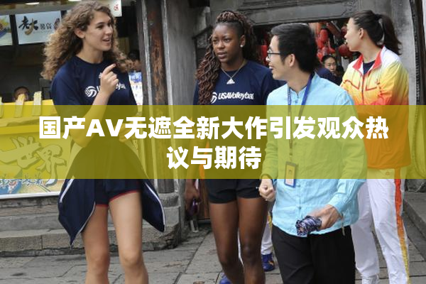 国产AV无遮全新大作引发观众热议与期待