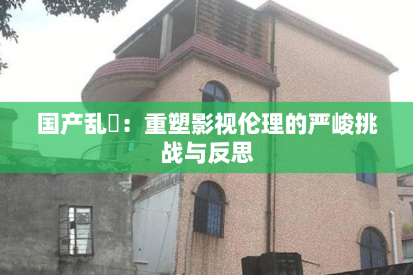国产乱婬：重塑影视伦理的严峻挑战与反思